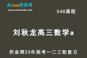 作业帮2023刘秋龙高三数学a全年班+密训班23年高考数学一二三轮总复习教程（暑/秋/寒/春班）-乐学教程网